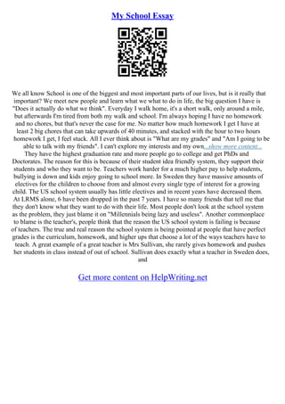 My School Essay
We all know School is one of the biggest and most important parts of our lives, but is it really that
important? We meet new people and learn what we what to do in life, the big question I have is
"Does it actually do what we think". Everyday I walk home, it's a short walk, only around a mile,
but afterwards I'm tired from both my walk and school. I'm always hoping I have no homework
and no chores, but that's never the case for me. No matter how much homework I get I have at
least 2 big chores that can take upwards of 40 minutes, and stacked with the hour to two hours
homework I get, I feel stuck. All I ever think about is "What are my grades" and "Am I going to be
able to talk with my friends". I can't explore my interests and my own...show more content...
They have the highest graduation rate and more people go to college and get PhDs and
Doctorates. The reason for this is because of their student idea friendly system, they support their
students and who they want to be. Teachers work harder for a much higher pay to help students,
bullying is down and kids enjoy going to school more. In Sweden they have massive amounts of
electives for the children to choose from and almost every single type of interest for a growing
child. The US school system usually has little electives and in recent years have decreased them.
At LRMS alone, 6 have been dropped in the past 7 years. I have so many friends that tell me that
they don't know what they want to do with their life. Most people don't look at the school system
as the problem, they just blame it on "Millennials being lazy and useless". Another commonplace
to blame is the teacher's, people think that the reason the US school system is failing is because
of teachers. The true and real reason the school system is being pointed at people that have perfect
grades is the curriculum, homework, and higher ups that choose a lot of the ways teachers have to
teach. A great example of a great teacher is Mrs Sullivan, she rarely gives homework and pushes
her students in class instead of out of school. Sullivan does exactly what a teacher in Sweden does,
and
Get more content on HelpWriting.net
 