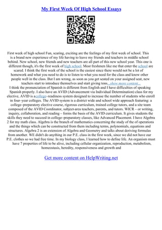My First Week Of High School Essays
First week of high school Fun, scaring, exciting are the feelings of my first week of school. This
is a brand new experience of my life having to leave my friends and teachers in middle school
behind. New school, new friends and new teachers are all part of this new school year. This one is
different though, it's the first week of high school. Most freshmen like me that enter the school are
scared. I think the first week of the school is the easiest since there would not be a lot of
homework and what you need to do is to listen to what you need for the class and know other
people well in the class. But I am wrong, as soon as you get seated on your assigned seat, new
teachers start to introduce themselves and start giving tons...show more content...
I think the pronunciation of Spanish is different from English and I have difficulties of speaking
Spanish properly. I also have an AVID (Advancement via Individual Determination) class for my
elective, AVID is acollege–readiness system designed to increase the number of students who enroll
in four–year colleges. The AVID system is a district wide and school wide approach featuring: a
college–preparatory elective course, rigorous curriculum, trained college tutors, and a site team
composed of the AVID Coordinator, subject
–area teachers, parents, and tutors. WICR – or writing,
inquiry, collaboration, and reading – forms the basis of the AVID curriculum. It gives students the
skills they need to succeed in college–preparatory classes, like Advanced Placement. I have Algebra
2 for my math class. Algebra is the branch of mathematics concerning the study of the of operations
and the things which can be constructed from them including terms, polynomials, equations and
structures. Algebra 2 is an extension of Algebra and Geometry and talks about deriving formulas
from another. WE didn't do anything in our P.E. class in the first week, since we did not have our
P.E. clothes so we had free time. In my biology class, I learned how to define life. An organism must
have 7 properties of life to be alive, including cellular organization, reproduction, metabolism,
homeostasis, heredity, responsiveness and growth and
Get more content on HelpWriting.net
 
