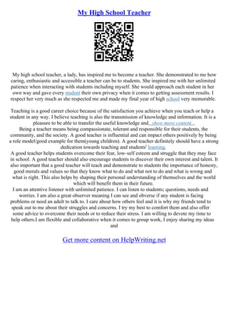 My High School Teacher
My high school teacher, a lady, has inspired me to become a teacher. She demonstrated to me how
caring, enthusiastic and accessible a teacher can be to students. She inspired me with her unlimited
patience when interacting with students including myself. She would approach each student in her
own way and gave every student their own privacy when it comes to getting assessment results. I
respect her very much as she respected me and made my final year of high school very memorable.
Teaching is a good career choice because of the satisfaction you achieve when you teach or help a
student in any way. I believe teaching is also the transmission of knowledge and information. It is a
pleasure to be able to transfer the useful knowledge and...show more content...
Being a teacher means being compassionate, tolerant and responsible for their students, the
community, and the society. A good teacher is influential and can impact others positively by being
a role model/good example for them(young children). A good teacher definitely should have a strong
dedication towards teaching and students' learning.
A good teacher helps students overcome their fear, low–self esteem and struggle that they may face
in school. A good teacher should also encourage students to discover their own interest and talent. It
also important that a good teacher will teach and demonstrate to students the importance of honesty,
good morals and values so that they know what to do and what not to do and what is wrong and
what is right. This also helps by shaping their personal understanding of themselves and the world
which will benefit them in their future.
I am an attentive listener with unlimited patience. I can listen to students; questions, needs and
worries. I am also a great observer meaning I can see and obverse if any student is facing
problems or need an adult to talk to. I care about how others feel and it is why my friends tend to
speak out to me about their struggles and concerns. I try my best to comfort them and also offer
some advice to overcome their needs or to reduce their stress. I am willing to devote my time to
help others.I am flexible and collaborative when it comes to group work, I enjoy sharing my ideas
and
Get more content on HelpWriting.net
 