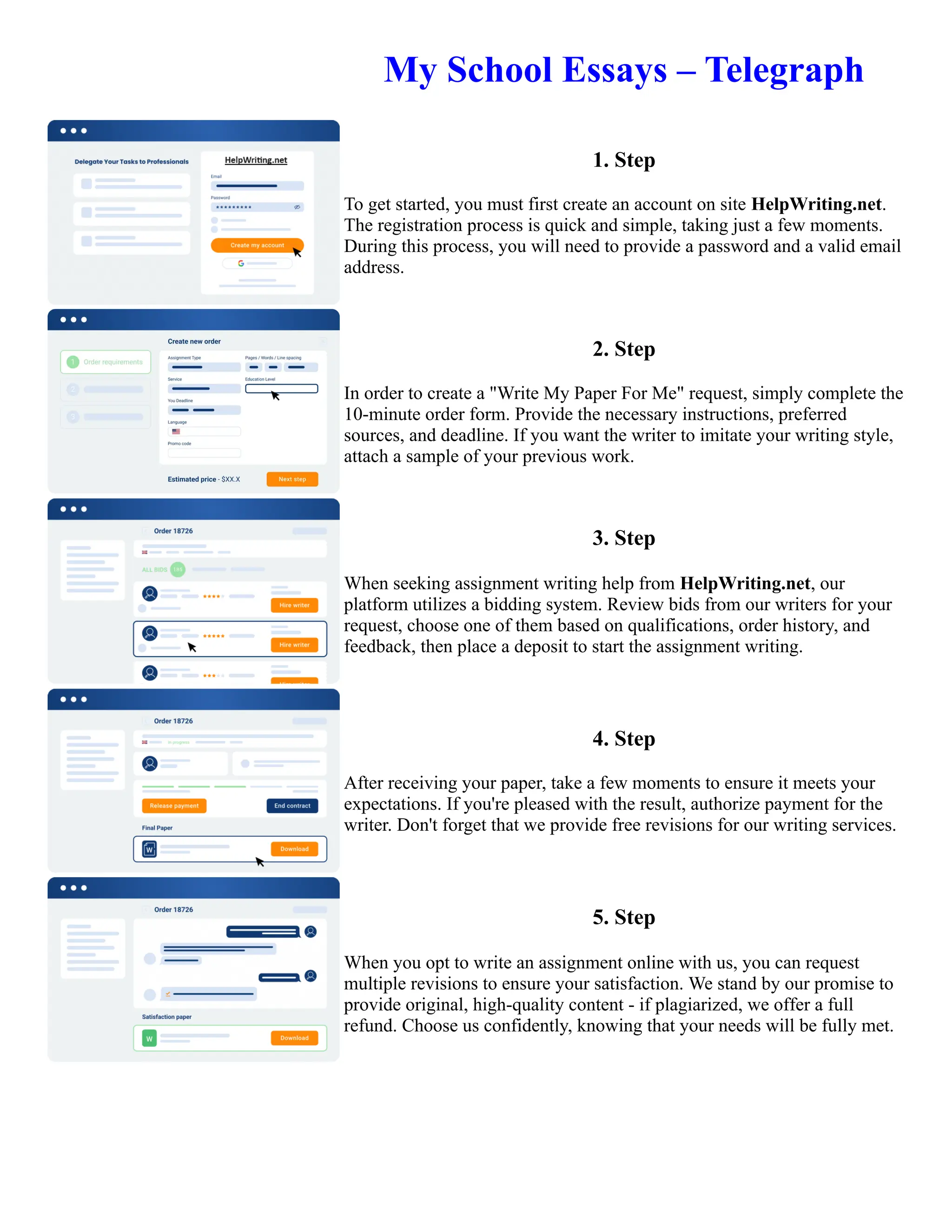 My School Essays – Telegraph
1. Step
To get started, you must first create an account on site HelpWriting.net.
The registration process is quick and simple, taking just a few moments.
During this process, you will need to provide a password and a valid email
address.
2. Step
In order to create a "Write My Paper For Me" request, simply complete the
10-minute order form. Provide the necessary instructions, preferred
sources, and deadline. If you want the writer to imitate your writing style,
attach a sample of your previous work.
3. Step
When seeking assignment writing help from HelpWriting.net, our
platform utilizes a bidding system. Review bids from our writers for your
request, choose one of them based on qualifications, order history, and
feedback, then place a deposit to start the assignment writing.
4. Step
After receiving your paper, take a few moments to ensure it meets your
expectations. If you're pleased with the result, authorize payment for the
writer. Don't forget that we provide free revisions for our writing services.
5. Step
When you opt to write an assignment online with us, you can request
multiple revisions to ensure your satisfaction. We stand by our promise to
provide original, high-quality content - if plagiarized, we offer a full
refund. Choose us confidently, knowing that your needs will be fully met.
My School Essays – Telegraph My School Essays – Telegraph
 