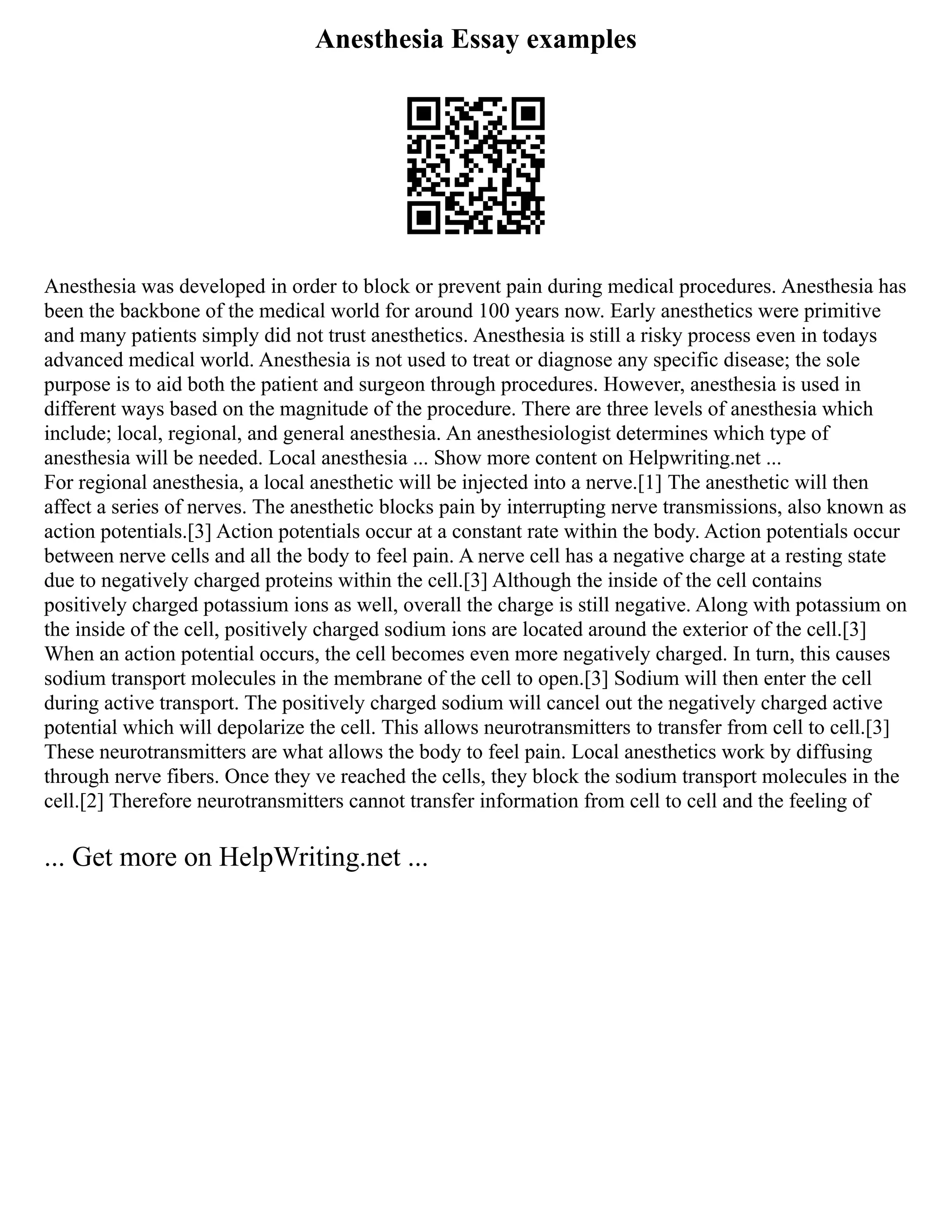 Anesthesia Essay examples
Anesthesia was developed in order to block or prevent pain during medical procedures. Anesthesia has
been the backbone of the medical world for around 100 years now. Early anesthetics were primitive
and many patients simply did not trust anesthetics. Anesthesia is still a risky process even in todays
advanced medical world. Anesthesia is not used to treat or diagnose any specific disease; the sole
purpose is to aid both the patient and surgeon through procedures. However, anesthesia is used in
different ways based on the magnitude of the procedure. There are three levels of anesthesia which
include; local, regional, and general anesthesia. An anesthesiologist determines which type of
anesthesia will be needed. Local anesthesia ... Show more content on Helpwriting.net ...
For regional anesthesia, a local anesthetic will be injected into a nerve.[1] The anesthetic will then
affect a series of nerves. The anesthetic blocks pain by interrupting nerve transmissions, also known as
action potentials.[3] Action potentials occur at a constant rate within the body. Action potentials occur
between nerve cells and all the body to feel pain. A nerve cell has a negative charge at a resting state
due to negatively charged proteins within the cell.[3] Although the inside of the cell contains
positively charged potassium ions as well, overall the charge is still negative. Along with potassium on
the inside of the cell, positively charged sodium ions are located around the exterior of the cell.[3]
When an action potential occurs, the cell becomes even more negatively charged. In turn, this causes
sodium transport molecules in the membrane of the cell to open.[3] Sodium will then enter the cell
during active transport. The positively charged sodium will cancel out the negatively charged active
potential which will depolarize the cell. This allows neurotransmitters to transfer from cell to cell.[3]
These neurotransmitters are what allows the body to feel pain. Local anesthetics work by diffusing
through nerve fibers. Once they ve reached the cells, they block the sodium transport molecules in the
cell.[2] Therefore neurotransmitters cannot transfer information from cell to cell and the feeling of
... Get more on HelpWriting.net ...
 