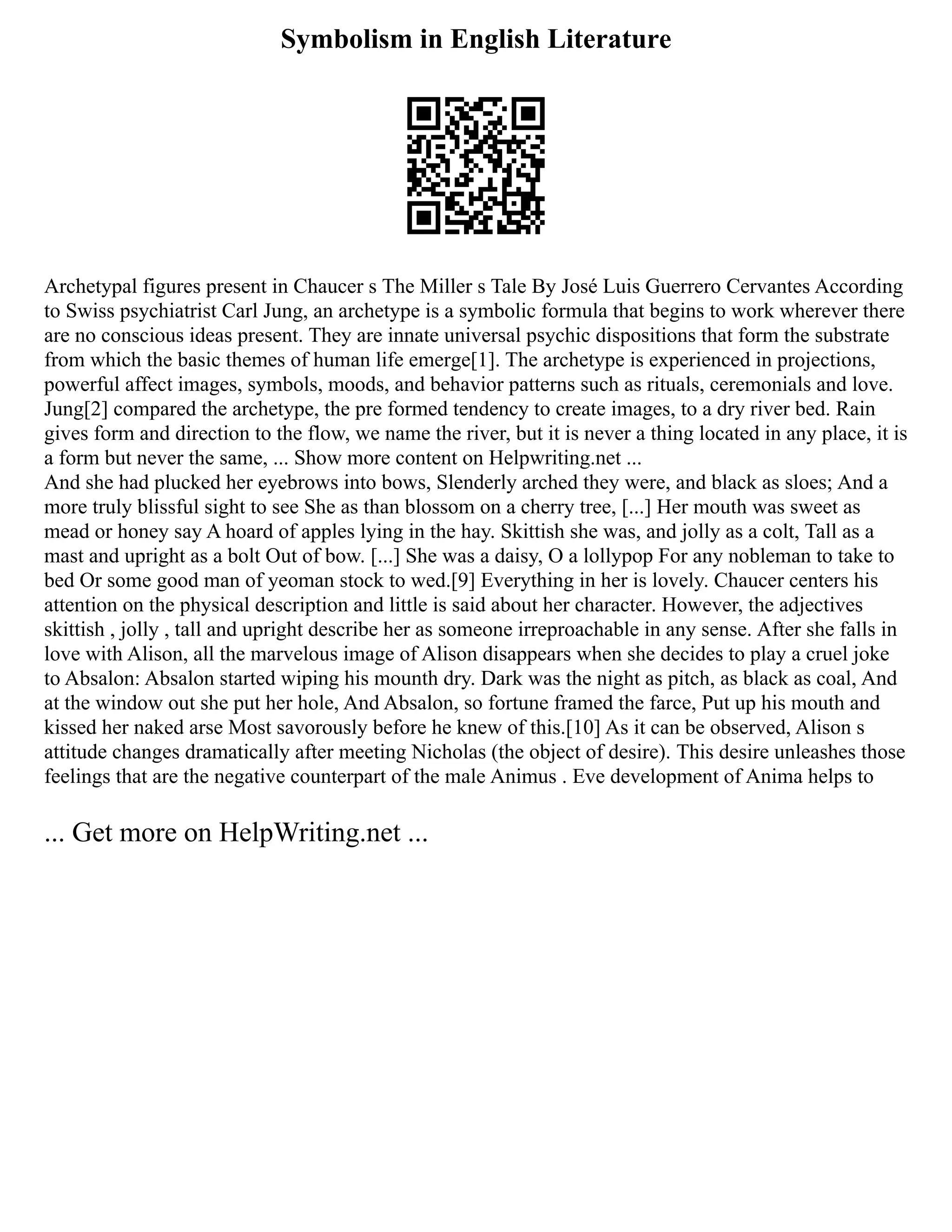 Symbolism in English Literature
Archetypal figures present in Chaucer s The Miller s Tale By José Luis Guerrero Cervantes According
to Swiss psychiatrist Carl Jung, an archetype is a symbolic formula that begins to work wherever there
are no conscious ideas present. They are innate universal psychic dispositions that form the substrate
from which the basic themes of human life emerge[1]. The archetype is experienced in projections,
powerful affect images, symbols, moods, and behavior patterns such as rituals, ceremonials and love.
Jung[2] compared the archetype, the pre formed tendency to create images, to a dry river bed. Rain
gives form and direction to the flow, we name the river, but it is never a thing located in any place, it is
a form but never the same, ... Show more content on Helpwriting.net ...
And she had plucked her eyebrows into bows, Slenderly arched they were, and black as sloes; And a
more truly blissful sight to see She as than blossom on a cherry tree, [...] Her mouth was sweet as
mead or honey say A hoard of apples lying in the hay. Skittish she was, and jolly as a colt, Tall as a
mast and upright as a bolt Out of bow. [...] She was a daisy, O a lollypop For any nobleman to take to
bed Or some good man of yeoman stock to wed.[9] Everything in her is lovely. Chaucer centers his
attention on the physical description and little is said about her character. However, the adjectives
skittish , jolly , tall and upright describe her as someone irreproachable in any sense. After she falls in
love with Alison, all the marvelous image of Alison disappears when she decides to play a cruel joke
to Absalon: Absalon started wiping his mounth dry. Dark was the night as pitch, as black as coal, And
at the window out she put her hole, And Absalon, so fortune framed the farce, Put up his mouth and
kissed her naked arse Most savorously before he knew of this.[10] As it can be observed, Alison s
attitude changes dramatically after meeting Nicholas (the object of desire). This desire unleashes those
feelings that are the negative counterpart of the male Animus . Eve development of Anima helps to
... Get more on HelpWriting.net ...
 