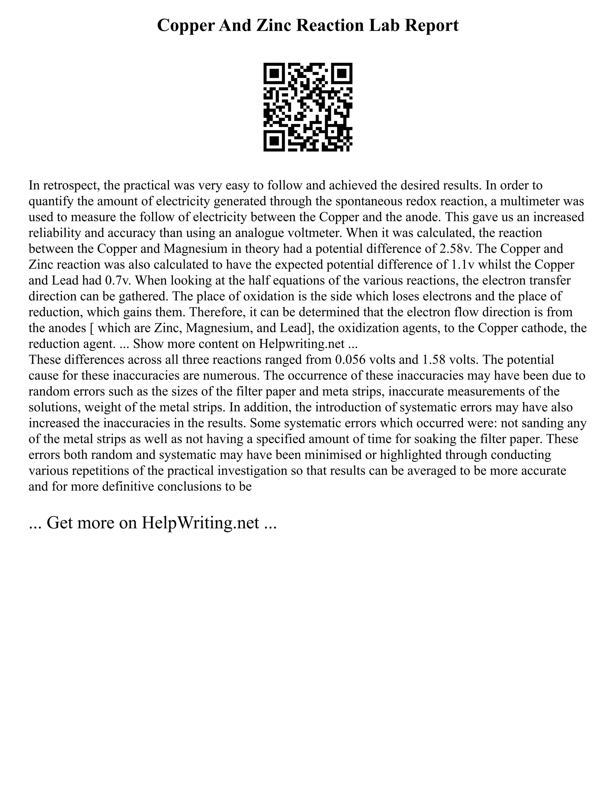 Copper And Zinc Reaction Lab Report
In retrospect, the practical was very easy to follow and achieved the desired results. In order to
quantify the amount of electricity generated through the spontaneous redox reaction, a multimeter was
used to measure the follow of electricity between the Copper and the anode. This gave us an increased
reliability and accuracy than using an analogue voltmeter. When it was calculated, the reaction
between the Copper and Magnesium in theory had a potential difference of 2.58v. The Copper and
Zinc reaction was also calculated to have the expected potential difference of 1.1v whilst the Copper
and Lead had 0.7v. When looking at the half equations of the various reactions, the electron transfer
direction can be gathered. The place of oxidation is the side which loses electrons and the place of
reduction, which gains them. Therefore, it can be determined that the electron flow direction is from
the anodes [ which are Zinc, Magnesium, and Lead], the oxidization agents, to the Copper cathode, the
reduction agent. ... Show more content on Helpwriting.net ...
These differences across all three reactions ranged from 0.056 volts and 1.58 volts. The potential
cause for these inaccuracies are numerous. The occurrence of these inaccuracies may have been due to
random errors such as the sizes of the filter paper and meta strips, inaccurate measurements of the
solutions, weight of the metal strips. In addition, the introduction of systematic errors may have also
increased the inaccuracies in the results. Some systematic errors which occurred were: not sanding any
of the metal strips as well as not having a specified amount of time for soaking the filter paper. These
errors both random and systematic may have been minimised or highlighted through conducting
various repetitions of the practical investigation so that results can be averaged to be more accurate
and for more definitive conclusions to be
... Get more on HelpWriting.net ...
 