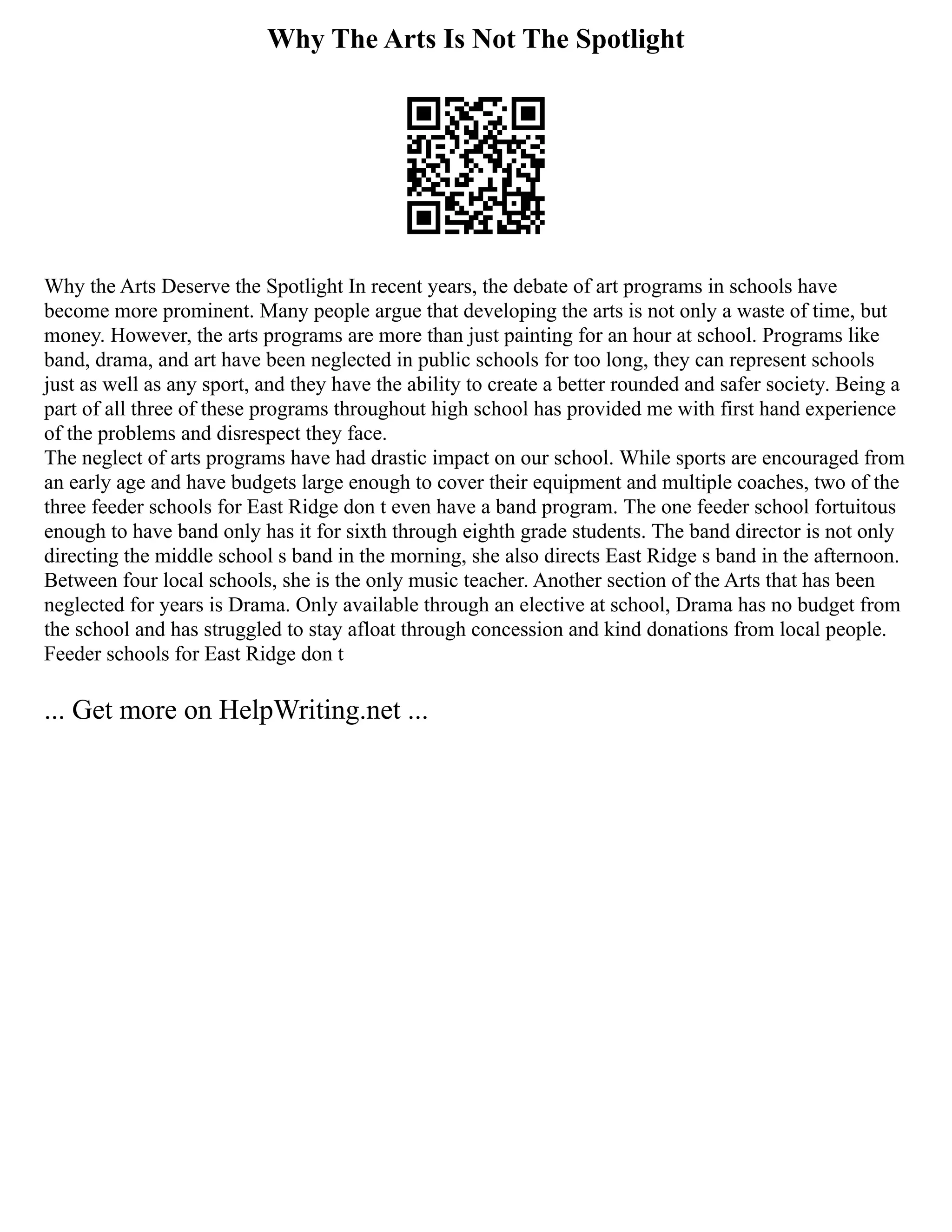 Why The Arts Is Not The Spotlight
Why the Arts Deserve the Spotlight In recent years, the debate of art programs in schools have
become more prominent. Many people argue that developing the arts is not only a waste of time, but
money. However, the arts programs are more than just painting for an hour at school. Programs like
band, drama, and art have been neglected in public schools for too long, they can represent schools
just as well as any sport, and they have the ability to create a better rounded and safer society. Being a
part of all three of these programs throughout high school has provided me with first hand experience
of the problems and disrespect they face.
The neglect of arts programs have had drastic impact on our school. While sports are encouraged from
an early age and have budgets large enough to cover their equipment and multiple coaches, two of the
three feeder schools for East Ridge don t even have a band program. The one feeder school fortuitous
enough to have band only has it for sixth through eighth grade students. The band director is not only
directing the middle school s band in the morning, she also directs East Ridge s band in the afternoon.
Between four local schools, she is the only music teacher. Another section of the Arts that has been
neglected for years is Drama. Only available through an elective at school, Drama has no budget from
the school and has struggled to stay afloat through concession and kind donations from local people.
Feeder schools for East Ridge don t
... Get more on HelpWriting.net ...
 