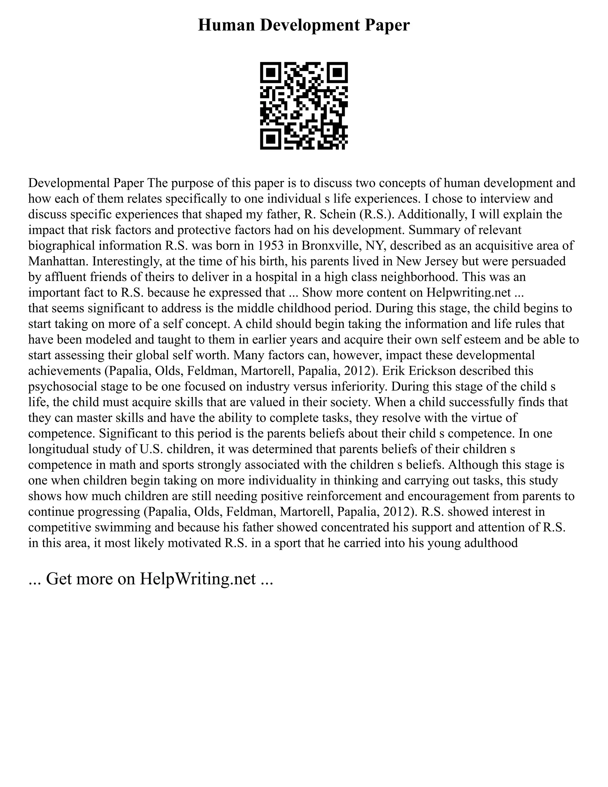 Human Development Paper
Developmental Paper The purpose of this paper is to discuss two concepts of human development and
how each of them relates specifically to one individual s life experiences. I chose to interview and
discuss specific experiences that shaped my father, R. Schein (R.S.). Additionally, I will explain the
impact that risk factors and protective factors had on his development. Summary of relevant
biographical information R.S. was born in 1953 in Bronxville, NY, described as an acquisitive area of
Manhattan. Interestingly, at the time of his birth, his parents lived in New Jersey but were persuaded
by affluent friends of theirs to deliver in a hospital in a high class neighborhood. This was an
important fact to R.S. because he expressed that ... Show more content on Helpwriting.net ...
that seems significant to address is the middle childhood period. During this stage, the child begins to
start taking on more of a self concept. A child should begin taking the information and life rules that
have been modeled and taught to them in earlier years and acquire their own self esteem and be able to
start assessing their global self worth. Many factors can, however, impact these developmental
achievements (Papalia, Olds, Feldman, Martorell, Papalia, 2012). Erik Erickson described this
psychosocial stage to be one focused on industry versus inferiority. During this stage of the child s
life, the child must acquire skills that are valued in their society. When a child successfully finds that
they can master skills and have the ability to complete tasks, they resolve with the virtue of
competence. Significant to this period is the parents beliefs about their child s competence. In one
longitudual study of U.S. children, it was determined that parents beliefs of their children s
competence in math and sports strongly associated with the children s beliefs. Although this stage is
one when children begin taking on more individuality in thinking and carrying out tasks, this study
shows how much children are still needing positive reinforcement and encouragement from parents to
continue progressing (Papalia, Olds, Feldman, Martorell, Papalia, 2012). R.S. showed interest in
competitive swimming and because his father showed concentrated his support and attention of R.S.
in this area, it most likely motivated R.S. in a sport that he carried into his young adulthood
... Get more on HelpWriting.net ...
 