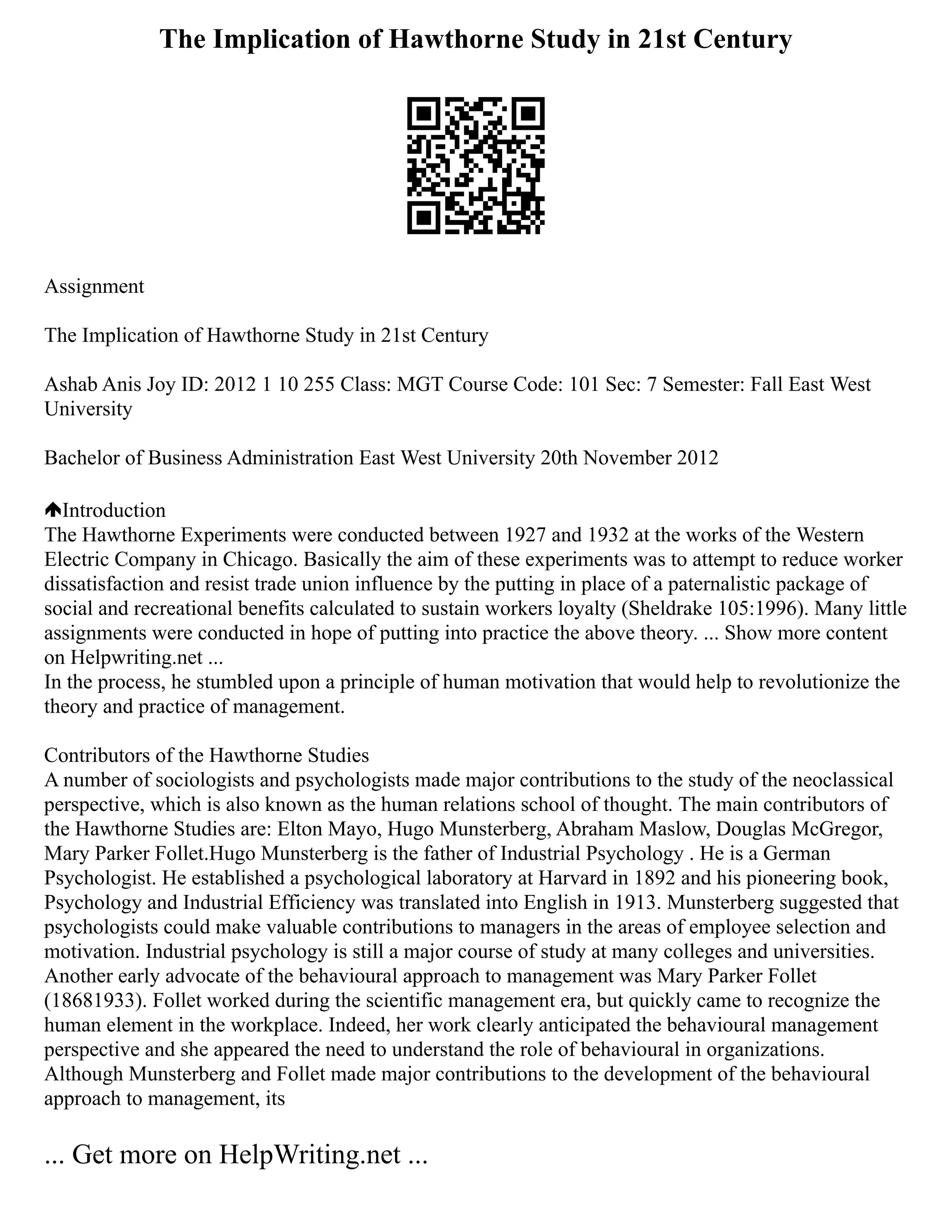 The Implication of Hawthorne Study in 21st Century
Assignment
The Implication of Hawthorne Study in 21st Century
Ashab Anis Joy ID: 2012 1 10 255 Class: MGT Course Code: 101 Sec: 7 Semester: Fall East West
University
Bachelor of Business Administration East West University 20th November 2012
Introduction
The Hawthorne Experiments were conducted between 1927 and 1932 at the works of the Western
Electric Company in Chicago. Basically the aim of these experiments was to attempt to reduce worker
dissatisfaction and resist trade union influence by the putting in place of a paternalistic package of
social and recreational benefits calculated to sustain workers loyalty (Sheldrake 105:1996). Many little
assignments were conducted in hope of putting into practice the above theory. ... Show more content
on Helpwriting.net ...
In the process, he stumbled upon a principle of human motivation that would help to revolutionize the
theory and practice of management.
Contributors of the Hawthorne Studies
A number of sociologists and psychologists made major contributions to the study of the neoclassical
perspective, which is also known as the human relations school of thought. The main contributors of
the Hawthorne Studies are: Elton Mayo, Hugo Munsterberg, Abraham Maslow, Douglas McGregor,
Mary Parker Follet.Hugo Munsterberg is the father of Industrial Psychology . He is a German
Psychologist. He established a psychological laboratory at Harvard in 1892 and his pioneering book,
Psychology and Industrial Efficiency was translated into English in 1913. Munsterberg suggested that
psychologists could make valuable contributions to managers in the areas of employee selection and
motivation. Industrial psychology is still a major course of study at many colleges and universities.
Another early advocate of the behavioural approach to management was Mary Parker Follet
(18681933). Follet worked during the scientific management era, but quickly came to recognize the
human element in the workplace. Indeed, her work clearly anticipated the behavioural management
perspective and she appeared the need to understand the role of behavioural in organizations.
Although Munsterberg and Follet made major contributions to the development of the behavioural
approach to management, its
... Get more on HelpWriting.net ...
 