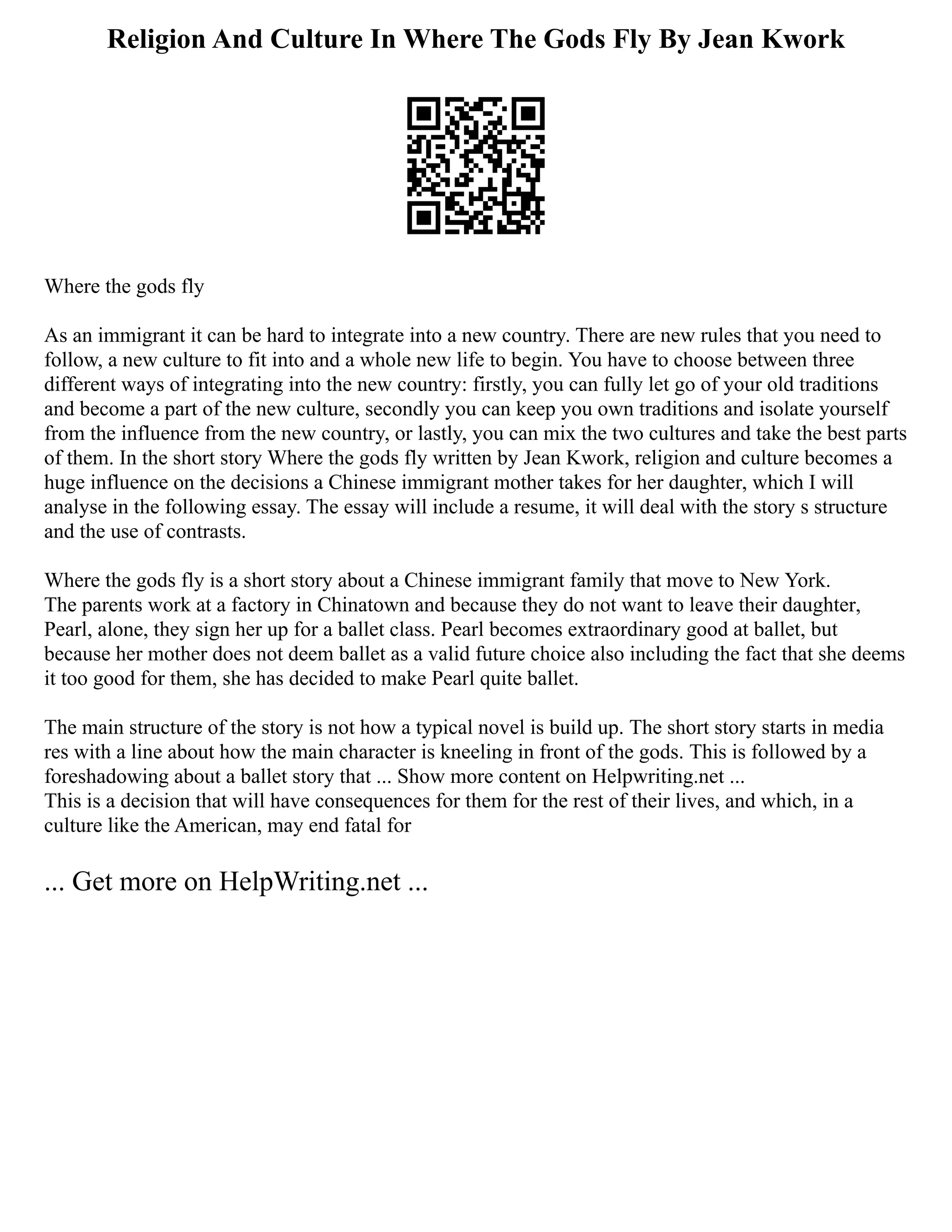 Religion And Culture In Where The Gods Fly By Jean Kwork
Where the gods fly
As an immigrant it can be hard to integrate into a new country. There are new rules that you need to
follow, a new culture to fit into and a whole new life to begin. You have to choose between three
different ways of integrating into the new country: firstly, you can fully let go of your old traditions
and become a part of the new culture, secondly you can keep you own traditions and isolate yourself
from the influence from the new country, or lastly, you can mix the two cultures and take the best parts
of them. In the short story Where the gods fly written by Jean Kwork, religion and culture becomes a
huge influence on the decisions a Chinese immigrant mother takes for her daughter, which I will
analyse in the following essay. The essay will include a resume, it will deal with the story s structure
and the use of contrasts.
Where the gods fly is a short story about a Chinese immigrant family that move to New York.
The parents work at a factory in Chinatown and because they do not want to leave their daughter,
Pearl, alone, they sign her up for a ballet class. Pearl becomes extraordinary good at ballet, but
because her mother does not deem ballet as a valid future choice also including the fact that she deems
it too good for them, she has decided to make Pearl quite ballet.
The main structure of the story is not how a typical novel is build up. The short story starts in media
res with a line about how the main character is kneeling in front of the gods. This is followed by a
foreshadowing about a ballet story that ... Show more content on Helpwriting.net ...
This is a decision that will have consequences for them for the rest of their lives, and which, in a
culture like the American, may end fatal for
... Get more on HelpWriting.net ...
 
