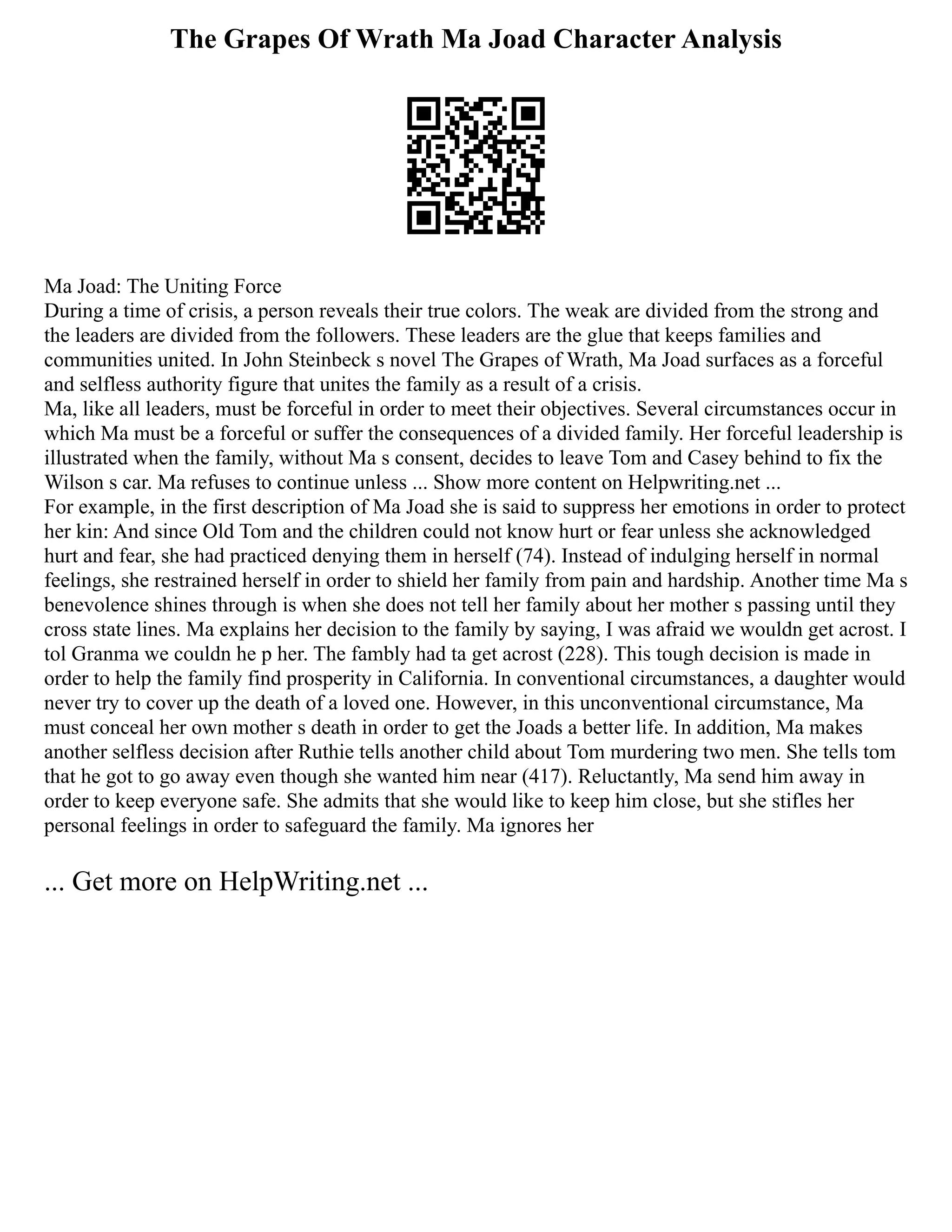 The Grapes Of Wrath Ma Joad Character Analysis
Ma Joad: The Uniting Force
During a time of crisis, a person reveals their true colors. The weak are divided from the strong and
the leaders are divided from the followers. These leaders are the glue that keeps families and
communities united. In John Steinbeck s novel The Grapes of Wrath, Ma Joad surfaces as a forceful
and selfless authority figure that unites the family as a result of a crisis.
Ma, like all leaders, must be forceful in order to meet their objectives. Several circumstances occur in
which Ma must be a forceful or suffer the consequences of a divided family. Her forceful leadership is
illustrated when the family, without Ma s consent, decides to leave Tom and Casey behind to fix the
Wilson s car. Ma refuses to continue unless ... Show more content on Helpwriting.net ...
For example, in the first description of Ma Joad she is said to suppress her emotions in order to protect
her kin: And since Old Tom and the children could not know hurt or fear unless she acknowledged
hurt and fear, she had practiced denying them in herself (74). Instead of indulging herself in normal
feelings, she restrained herself in order to shield her family from pain and hardship. Another time Ma s
benevolence shines through is when she does not tell her family about her mother s passing until they
cross state lines. Ma explains her decision to the family by saying, I was afraid we wouldn get acrost. I
tol Granma we couldn he p her. The fambly had ta get acrost (228). This tough decision is made in
order to help the family find prosperity in California. In conventional circumstances, a daughter would
never try to cover up the death of a loved one. However, in this unconventional circumstance, Ma
must conceal her own mother s death in order to get the Joads a better life. In addition, Ma makes
another selfless decision after Ruthie tells another child about Tom murdering two men. She tells tom
that he got to go away even though she wanted him near (417). Reluctantly, Ma send him away in
order to keep everyone safe. She admits that she would like to keep him close, but she stifles her
personal feelings in order to safeguard the family. Ma ignores her
... Get more on HelpWriting.net ...
 
