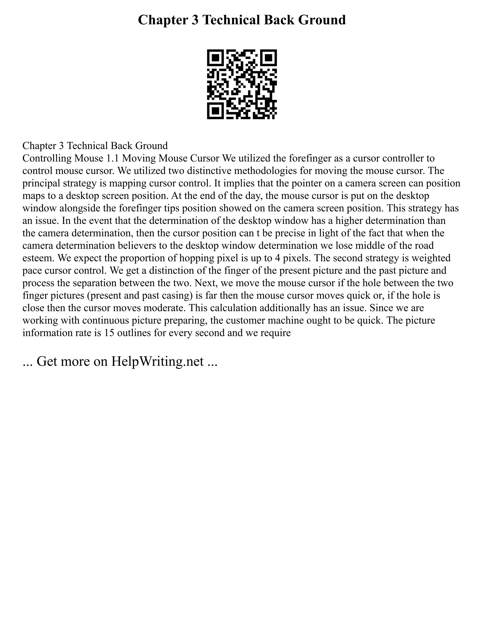 Chapter 3 Technical Back Ground
Chapter 3 Technical Back Ground
Controlling Mouse 1.1 Moving Mouse Cursor We utilized the forefinger as a cursor controller to
control mouse cursor. We utilized two distinctive methodologies for moving the mouse cursor. The
principal strategy is mapping cursor control. It implies that the pointer on a camera screen can position
maps to a desktop screen position. At the end of the day, the mouse cursor is put on the desktop
window alongside the forefinger tips position showed on the camera screen position. This strategy has
an issue. In the event that the determination of the desktop window has a higher determination than
the camera determination, then the cursor position can t be precise in light of the fact that when the
camera determination believers to the desktop window determination we lose middle of the road
esteem. We expect the proportion of hopping pixel is up to 4 pixels. The second strategy is weighted
pace cursor control. We get a distinction of the finger of the present picture and the past picture and
process the separation between the two. Next, we move the mouse cursor if the hole between the two
finger pictures (present and past casing) is far then the mouse cursor moves quick or, if the hole is
close then the cursor moves moderate. This calculation additionally has an issue. Since we are
working with continuous picture preparing, the customer machine ought to be quick. The picture
information rate is 15 outlines for every second and we require
... Get more on HelpWriting.net ...
 