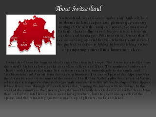 About Switzerland   Switzerland benefits from an ideal central location in Europe. The Swiss terrain dips from the world’s highest alpine peaks to verdant valleys and lakes. The northern borders are shared with Germany; France lies to the west; Italy is immediately to the south; and Liechtenstein and Austria form the eastern frontiers. The central part of the Alps provides the dramatic scenery for most of the country The Rhône Valley splits the canton of Valais, which has a temperate climate that permits vineyards to flourish on its slopes. The Upper Rhine River runs through the eastern section, forming the border with Germany. In the west of the country is the Jura region, the most heavily forested area of Switzerland. More than half of the total land area is used for agriculture, forests cover one-quarter of the space, and the remaining quarter is made up of glaciers, rocks and lakes.    Switzerland: what does it make you think of? Is it its dramatic landscapes and picturesque country settings? Or is it the unique French, German and Italian cultural influences? Maybe it is the historic castles and heritage? Whatever it is, Switzerland has something special for you whether your idea of the perfect vacation is hiking in breathtaking vistas or pampering yourself in a luxurious palace.   
