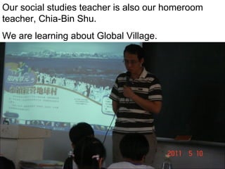 Our social studies teacher is also our homeroom
teacher, Chia-Bin Shu.
We are learning about Global Village.

 