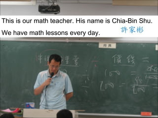 This is our math teacher. His name is Chia-Bin Shu.
We have math lessons every day.

 