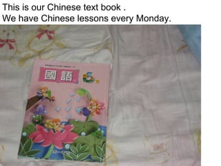This is our Chinese text book .
We have Chinese lessons every Monday.

 