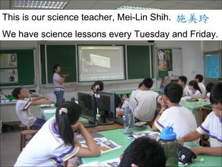 This is our science teacher, Mei-Lin Shih.
We have science lessons every Tuesday and Friday.

 