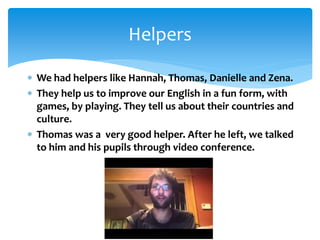  We had helpers like Hannah, Thomas, Danielle and Zena.
 They help us to improve our English in a fun form, with
games, by playing. They tell us about their countries and
culture.
 Thomas was a very good helper. After he left, we talked
to him and his pupils through video conference.
Helpers
 