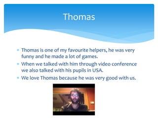  Thomas is one of my favourite helpers, he was very
funny and he made a lot of games.
 When we talked with him through video conference
we also talked with his pupils in USA.
 We love Thomas because he was very good with us.
Thomas
 