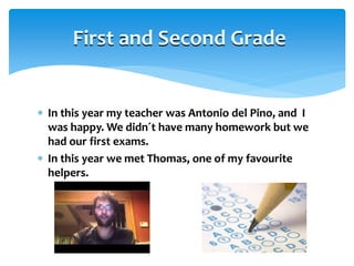  In this year my teacher was Antonio del Pino, and I
was happy. We didn´t have many homework but we
had our first exams.
 In this year we met Thomas, one of my favourite
helpers.
First and Second Grade
 