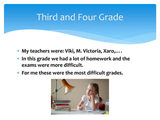  My teachers were: Viki, M. Victoria, Xaro,….
 In this grade we had a lot of homework and the
exams were more difficult.
 For me these were the most difficult grades.
Third and Four Grade
 