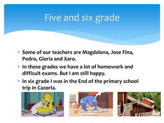  Some of our teachers are Magdalena, Jose Fina,
Pedro, Gloria and Xaro.
 In these grades we have a lot of homework and
difficult exams. But I am still happy.
 In six grade I was in the End of the primary school
trip in Cazorla.
Five and six grade
 