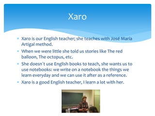  Xaro is our English teacher; she teaches with José María
Artigal method.
 When we were little she told us stories like The red
balloon, The octopus, etc.
 She doesn´t use English books to teach, she wants us to
use notebooks: we write on a notebook the things we
learn everyday and we can use it after as a reference.
 Xaro is a good English teacher, I learn a lot with her.
Xaro
 