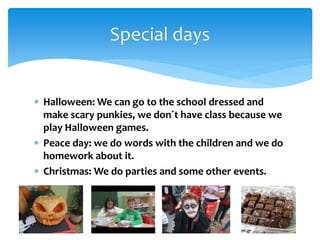  Halloween: We can go to the school dressed and
make scary punkies, we don´t have class because we
play Halloween games.
 Peace day: we do words with the children and we do
homework about it.
 Christmas: We do parties and some other events.
Special days
 