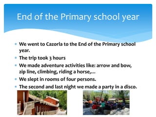  We went to Cazorla to the End of the Primary school
year.
 The trip took 3 hours
 We made adventure activities like: arrow and bow,
zip line, climbing, riding a horse,…
 We slept in rooms of four persons.
 The second and last night we made a party in a disco.
End of the Primary school year
 