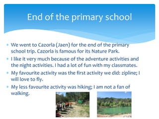  We went to Cazorla (Jaen) for the end of the primary
school trip. Cazorla is famous for its Nature Park.
 I like it very much because of the adventure activities and
the night activities. I had a lot of fun with my classmates.
 My favourite activity was the first activity we did: zipline; I
will love to fly.
 My less favourite activity was hiking; I am not a fan of
walking.
End of the primary school
 