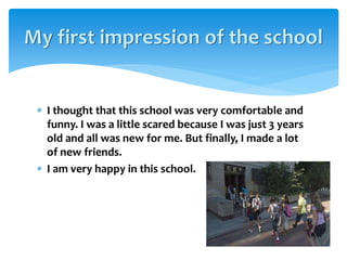  I thought that this school was very comfortable and
funny. I was a little scared because I was just 3 years
old and all was new for me. But finally, I made a lot
of new friends.
 I am very happy in this school.
My first impression of the school
 