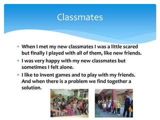  When I met my new classmates I was a little scared
but finally I played with all of them, like new friends.
 I was very happy with my new classmates but
sometimes I felt alone.
 I like to invent games and to play with my friends.
And when there is a problem we find together a
solution.
Classmates
 