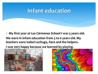  My first year at Los Cármenes School I was 3 years old.
We were in infant education from 3 to 6 years old. My
teachers were Isabel Lechuga, Xaro and the helpers.
I was very happy because we learned by playing.
Infant education
 