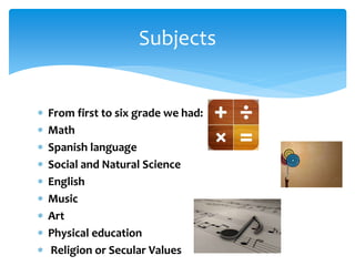  From first to six grade we had:
 Math
 Spanish language
 Social and Natural Science
 English
 Music
 Art
 Physical education
 Religion or Secular Values
Subjects
 