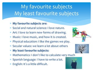  My favourite subjects are:
 Social and natural science: I love nature.
 Art: I love to learn new forms of drawing.
 Music: I love music, and how it is created.
 Physical education: I like the games we play.
 Secular values: we learn a lot about others
 My least favourite subjects:
 Mathematics: I don´t like to calculate very much
 Spanish language: I have to write a lot.
 English: It´s a little difficult.
My favourite subjects
My least favourite subjects
 