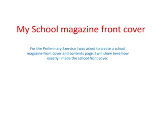 My School magazine front cover For the Preliminary Exercise I was asked to create a school magazine front cover and contents page. I will show here how exactly I made the school front cover. 