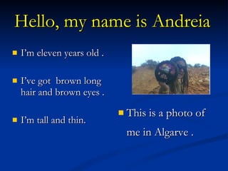 Hello, my name is Andreia   I’m eleven years old . I’ve got  brown long hair and brown eyes . I’m tall and thin. This is a photo of me in Algarve .  