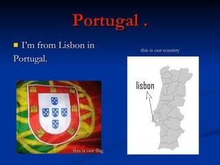 Portugal . I’m from Lisbon in  Portugal. this is our flag this is our country 
