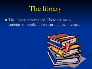 The library   The library is very cool. There are many varieties of books. I love surfing the internet.  
