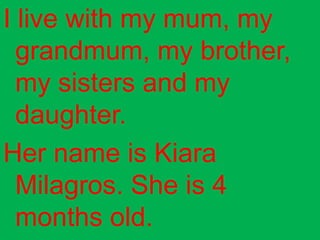 I live with my mum, my
  grandmum, my brother,
  my sisters and my
  daughter.
Her name is Kiara
  Milagros. She is 4
  months old.
 
