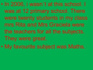 • In 2006, i wasn´t at this school. I
  was at 12 primary school. There
  were twenty students in my class
  mrs Rita and Mrs Graciela were
  the teachers for all the subjects.
  They were great.
• My favourite subject was Maths.
 