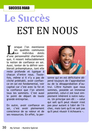 30 My School - Numéro Spécial
L
orsque l’on mentionne
les qualités communes
aux individus dotés
d’une personnalité charismati-
que, il ressort inéluctablement
la notion de confiance en soi.
Aussi, tenter de la définir sem-
blerait présomptueux, tant elle
reste profonde et typique à
chacun d’entre nous. Toute-
fois, même si il n’y a pas de
cliché préétabli, avoir confian-
ce en soi est fondamental, voir
capital car c’est avec la foi et
la confiance que l’on atteint
tous les sommets. C’est aussi
le point de départ de toute
grande entreprise.
En outre, avoir confiance en
soi, c’est avoir pleinement
conscience de sa valeur et de
ses ressources. En effet, la per-
sonne qui en est déficitaire dé-
pend toujours de l’approbation
ou de la désapprobation d’au-
trui. L'être humain que nous
sommes, possède un immense
potentiel, celui-ci est tout sim-
plement inhérent à notre natu-
re. Un principe zen dit : « celui
qui sait qu'il peut réussir n'est
pas pour autant à l'abri de l’é-
chec, mais tant qu'il ne sait pas
qu'il peut réussir il échouera ».
Le Succès
EST EN NOUS
SUCCESS ROAD
 