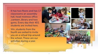 ✦ It has two floors and has 17
classrooms an assembly
hall, head mistress office
,canteen ,library and two
gyms. Every day their 401
students are invited here.
✦ We ,students from the
fourth are exited to invite
you on a virtual trip around
the school..These are our
activities during a year.
3
 