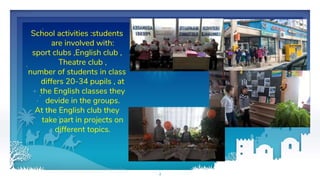 School activities :students
are involved with:
sport clubs ,English club ,
Theatre club ,
number of students in class
differs 20-34 pupils , at
the English classes they
devide in the groups.
At the English club they
take part in projects on
different topics.
4
 