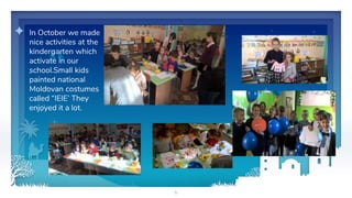 5
✦ In October we made
nice activities at the
kindergarten which
activate in our
school.Small kids
painted national
Moldovan costumes
called “IEIE’ They
enjoyed it a lot.
 