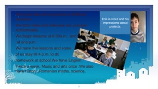 8
We could take some pictures at different
activities.
We took video and interview our younger
schoolmates,
We begin lessons at 8.30a.m. and finish
at one p.m.
We have five lessons and some
of us stay till 4 p.m. to do
homework at school.We have English
Twice a week. Music and arts once .We also
have history ,Romanian maths, science.
This is Ionut and his
impressions about
projects.
 