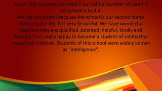 About 500 students are read in our school.number of room in
my school is to 4.4.
We like our school because the school is our second home.
School is our life. It is very beautiful. We have wonderful
teachers.they are qualified ,talented ,helpful, kindly and
friendly. I am really happy to become a student of siddhartha
Vanasthali Institute .Students of this school were widely known
as "intelligence".
 