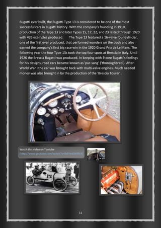 Bugatti ever built, the Bugatti Type 13 is considered to be one of the most 
successful cars in Bugatti history. With the company's founding in 1910, 
production of the Type 13 and later Types 15, 17, 22, and 23 lasted through 1920 
with 435 examples produced. The Type 13 featured a 16-valve four-cylinder, 
one of the first ever produced, that performed wonders on the track and also 
earned the company's first big race win in the 1920 Grand Prix de Le Mans. The 
following year the four Type 13s took the top four spots at Brescia in Italy. Until 
1926 the Brescia Bugatti was produced. In keeping with Ettore Bugatti's feelings 
for his designs, road cars became known as 'pur-sang' ('thoroughbred'). After 
World War I the car was brought back with multi-valve engines. Much needed 
money was also brought in by the production of the 'Brescia Tourer' . 
Watch this video on Youtube 
(http://www.youtube.com/watch?v=RdIYm6W9RcY) 
11 
 