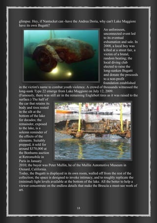 glimpse. Hey, if Nantucket can -have the Andrea Doria, why can't Lake Maggiore 
have its own Bugatti? 
13 
An unforeseen, 
unconnected event led 
to its eventual 
exhumation and sale. In 
2008, a local boy was 
killed at a street fair, a 
victim of a brutal, 
random beating; the 
local diving club 
elected to raise the 
long-sunken Bugatti 
and donate the proceeds 
to a non-profit 
foundation established 
in the victim's name to combat youth violence. A crowd of thousands witnessed the 
long-sunk Type 22 emerge from Lake Maggiore on July 12, 2009. 
(Famously, there was still air in the remaining Englebert tires as it was raised to the 
surface.) The half of 
the car that retains its 
body and tires rested 
in the silt at the 
bottom of the lake 
for decades; the 
remainder, exposed 
to the lake, is a 
solemn reminder of 
the effects of the 
elements. Suitably 
prepped, it sold for 
around $370,000 at 
the Bonhams auction 
at Retromobile in 
Paris in January 
2010; the buyer was Peter Mullin, he of the Mullin Automotive Museum in 
Oxnard, California. 
Today, the Bugatti is displayed in its own room, walled off from the rest of the 
collection; the space is designed to invoke intimacy, and to roughly replicate the 
(minimal) light levels available at the bottom of the lake. All the better to help a 
viewer concentrate on the endless details that make the Brescia a must-see work of 
art. 
 