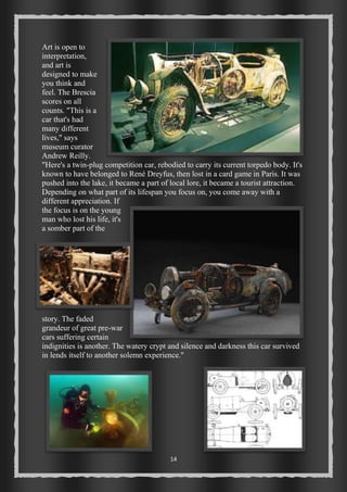 Art is open to 
interpretation, 
and art is 
designed to make 
you think and 
feel. The Brescia 
scores on all 
counts. "This is a 
car that's had 
many different 
lives," says 
museum curator 
Andrew Reilly. 
"Here's a twin-plug competition car, rebodied to carry its current torpedo body. It's 
known to have belonged to René Dreyfus, then lost in a card game in Paris. It was 
pushed into the lake, it became a part of local lore, it became a tourist attraction. 
Depending on what part of its lifespan you focus on, you come away with a 
different appreciation. If 
the focus is on the young 
man who lost his life, it's 
a somber part of the 
story. The faded 
grandeur of great pre-war 
cars suffering certain 
indignities is another. The watery crypt and silence and darkness this car survived 
in lends itself to another solemn experience." 
14 
 