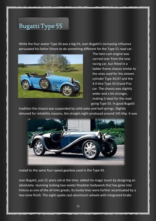 15 
Bugatti Type 55 
While the four seater Type 43 was a big hit, Jean Bugatti's increasing influence 
persuaded his father Ettore to do something different for the Type 51 road car. 
The twin-cam engine was 
carried over from the new 
racing car, but fitted in a 
ladder frame chassis similar to 
the ones used for the sixteen 
cylinder Type 45/47 and the 
4.9 litre Type 54 Grand Prix 
car. The chassis was slightly 
wider and a lot stronger, 
making it ideal for the road 
going Type 55. In good Bugatti 
tradition the chassis was suspended by solid axles and leaf springs. Slightly 
detuned for reliability reasons, the straight eight produced around 145 bhp. It was 
mated to the same four-speed gearbox used in the Type 43. 
Jean Bugatti, just 22 years old at the time. added his magic touch by designing an 
absolutely -stunning looking two-seater Roadster bodywork that has gone into 
history as one of the all time greats. Its lovely lines were further accentuated by a 
two-tone finish. The eight-spoke cast-aluminium wheels with integrated brake 
 