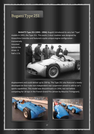 17 
Bugatti Type 251 
BUGATTI Type 251 (1955 - 1956): Bugatti introduced its very last 'Type' 
models in 1955, the Type 251. This exotic 2-door roadster was designed by 
Gioacchino Colombo and featured a quite unique engine configuration - 
transversely 
mounted 
behind the 
driver. It 
had a 2.5L 
displacement and could deliver up to 230 hp. The Type 251 also featured a newly-developed 
de Dion tube non-independent rear suspension aimed to add to car's 
sports capabilities. This model was discontinued a in 1956, but not before 
competing for 18 laps in the French Grand Prix (driven by Maurice Trintignant). 
 