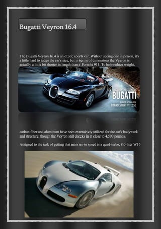19 
Bugatti Veyron 16.4 
The Bugatti Veyron 16.4 is an exotic sports car. Without seeing one in person, it's 
a little hard to judge the car's size, but in terms of dimensions the Veyron is 
actually a little bit shorter in length than a Porsche 911. To help reduce weight, 
carbon fiber and aluminum have been extensively utilized for the car's bodywork 
and structure, though the Veyron still checks in at close to 4,500 pounds. 
Assigned to the task of getting that mass up to speed is a quad-turbo, 8.0-liter W16 
 